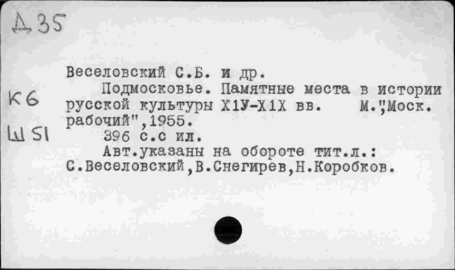 ﻿Л, 3 S’
Веселовский С.Б. и др.
і-	Подмосковье. Памятные места в истории
Ь русской культуры Х1У-ХIX вв. М.’,'Моск.
рабочий",1955.
lüSl 396 С.С ИЛ.
Авт.указаны на обороте тит.л.:
С.Веселовский,в.Снегирев,Н.Коробков.